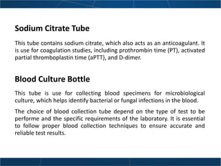 Sodium Citrate Tube
This tube contains sodium citrate, which also acts as an anticoagulant. It
is use for coagulation studies, including prothrombin time (PT), activated
partial thromboplastin time (aPTT), and D-dimer.
This tube is use for collecting blood specimens for microbiological
culture, which helps identify bacterial or fungal infections in the blood.
The choice of blood collection tube depend on the type of test to be
performe and the specific requirements of the laboratory. It is essential
to follow proper blood collection techniques to ensure accurate and
reliable test results.
Blood Culture Bottle
 