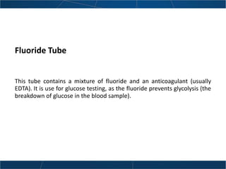 Fluoride Tube
This tube contains a mixture of fluoride and an anticoagulant (usually
EDTA). It is use for glucose testing, as the fluoride prevents glycolysis (the
breakdown of glucose in the blood sample).
 