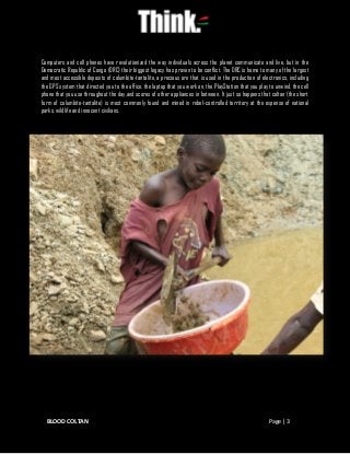 BLOOD COLTAN Page | 3
Computers and cell phones have revolutionized the way individuals across the planet communicate and live, but in the
Democratic Republic of Congo (DRC) their biggest legacy has proven to be conflict. The DRC is home to many of the largest
and most accessible deposits of columbite-tantalite, a precious ore that is used in the production of electronics, including
the GPS system that directed you to the office, the laptop that you work on, the PlayStation that you play to unwind, the cell
phone that you use throughout the day,and scores of other appliances in between. It just so happens that coltan (the short
form of columbite-tantalite) is most commonly found and mined in rebel-controlled territory at the expense of national
parks, wildlife and innocent civilians.
 