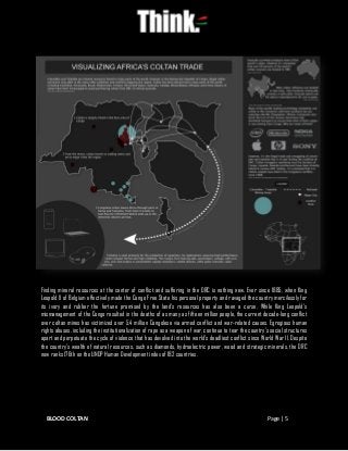 BLOOD COLTAN Page | 5
Finding mineral resources at the center of conflict and suffering in the DRC is nothing new. Ever since 1885, when King
Leopold II of Belgium effectively made the Congo Free State his personal property and ravaged the country mercilessly for
its ivory and rubber the fortune promised by the land’s resources has also been a curse. While King Leopold’s
mismanagement of the Congo resulted in the deaths of as many as fifteen million people, the current decade-long conflict
over coltan mines has victimized over 5.4 million Congolese via armed conflict and war-related causes. Egregious human
rights abuses, including the institutionalization of rape as a weapon of war, continue to tear the country’s social structures
apart and perpetuate the cycle of violence that has devolved into the world’s deadliest conflict since World War II. Despite
the country’s wealth of natural resources, such as diamonds, hydroelectric power, wood and strategic minerals, the DRC
now ranks 176th on the UNDP Human Development index of 182 countries.
 