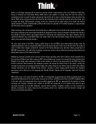 BLOOD COLTAN Page | 6
Coltan is a dull black substance that is mined in a process similar to gold panning in the era of California’s Gold Rush.
Groups of Artisanal and Small-Scale Mining (ASM) miners work together to scrape away dirt from the surface of
streambeds in order to reach the coltan underground, then sift the dirt in water to allow the heavier coltan to settle at the
bottom. While money is being invested in the extraction and refinement of other strategic minerals across the Congo, such
as copper and cobalt, ASM operations continue to thrive for minerals such as coltan, which can be mined with minimal
capital investment. Conflict notwithstanding, ASM provide income for upwards of 12.5 million Congolese, or approximately
one fifth of the country’s population.
Coltan continues to be transported away from mining sites to trading posts that are heavily taxed and controlled by rebels.
After being trafficked across international boundaries by illegitimate actors, primarily eastward to Rwanda, the mineral is
then bought by foreign traders and shipped abroad for processing and manufacturing. One report indicates that the
neighboring Rwandan army made $250 million from coltan sales in less than 18 months, despite the fact that there is no
coltan to be mined within Rwanda’s borders.
The most recent phase of the DRC’s ongoing conflict began in the mid 1990s, when ethno-political tensions from the
neighboring Rwandan civil war and genocide spilled across the eastern border of what was at the time Zaire. The exodus of
some 1.2 million Hutu refugees included the remnants of the fleeing Rwandan army and Hutu militias, perpetrators of
800,000 Tutsi murders. The rapid influx of refugees created new security risks by altering the existing ethnic balance and
demographic dynamic of the impoverished Zaire.
Neighboring countries provided aid to numerous armed factions operating within Zaire’s borders, which eventually led to
the overthrow of Mobutu Sese Seko’s regime in 1997. Laurent Kabila came to power and renamed the state the Democratic
Republic of the Congo while continuing to battle various militias for control of the countryside. By mid-1999, the militias
formed a coherent rebel movement and managed to capture and occupy the eastern third of the country, moving into
strategic mining areas and ravaging Congolese villages and civilians along the way. Before long the rebels fell to fighting
amongst themselves over the valuable mining territory, resulting in violent ongoing battles between the Congolese
government and its allies and, on the opposing side, Rwanda, Burundi, Uganda and the Congolese rebels that they back
respectively.
While coltan is not a root cause of conflict in the DRC, it is indisputably an aggravating and conflict-sustaining factor. It is
estimated that 80 percent of the world’s coltan reserves are in Africa, with 80 percent of that in the DRC’s highlands. Many
of the inter-tribal and economically driven micro-conflicts plaguing the DRC are aggravated by the patterns of coltan
extraction and transport. Although most conflicts in the DRC are categorized as civil conflicts they could be more
accurately described as externally-influenced, resource-driven conflicts. Congolese conflicts are less motivated by
domestic competition for scarce resources than by gaining control over resources that have become strategic and
lucrative international commodities.
 