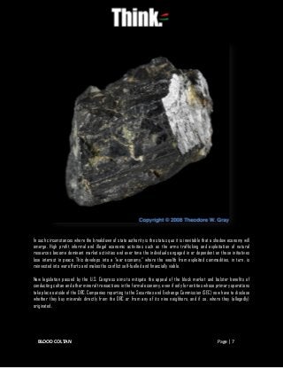 BLOOD COLTAN Page | 7
In such circumstances where the breakdown of state authority is the status quo it is inevitable that a shadow economy will
emerge. High profit informal and illegal economic activities such as the arms trafficking and exploitation of natural
resources become dominant market activities and over time the individuals engaged in or dependent on these initiatives
lose interest in peace. This develops into a “war economy,” where the wealth from exploited commodities, in turn, is
reinvested into war efforts and makes the conflict self-fuelled and financially viable.
New legislation passed by the U.S. Congress aims to mitigate the appeal of the black market and bolster benefits of
conducting coltan and other mineral transactions in the formal economy, even if only for entities whose primary operations
take place outside of the DRC. Companies reporting to the Securities and Exchange Commission (SEC) now have to disclose
whether they buy minerals directly from the DRC or from any of its nine neighbors, and if so, where they (allegedly)
originated.
 