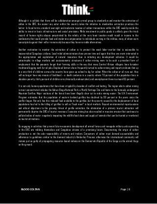BLOOD COLTAN Page | 8
Although it is unlikely that there will be collaboration amongst armed group to standardize and monitor the extraction of
coltan in the DRC, the sooner any actor within the country takes the initiative to standardize extraction practices the
better. In fiscal terms, standard oversight and moderate taxation of coltan transactions within the DRC would provide the
ability to invest in basic infrastructure and social provisions. While investment in public goods is unlikely given the track
record of human rights abuses perpetrated by the rebels, at the very least taxation would result in income to the
combatants that could provide food and moderate compensation to individuals serving in the militias, many of whom were
conscripted against their will or remain only because they have no viable alternatives.
Another motivation to monitor the extraction of coltan is to protect the weak labor market that is accessible to
impoverished Congolese civilians. Local rebel administrations have proven time and again that they are more interested in
the appropriation and exploitation of natural resources than in initiating any development schemes. It would be
catastrophic to village markets and socioeconomic structures if coltan mining were to be such a prevalent form of
employment that the peasants forgot their farming skills in the way that many Central African villagers have forsaken
traditional logging work for oil jobs. Displaced farmers have frequently turned to coltan mining and reports indicate that up
to a one-third of children across the country have given up school to dig for coltan. When the coltan or oil runs out, they
will no longer have any means of livelihood – a death sentence in a country where 70 percent of the population lives in
absolute poverty, thirty percent of children are chronically malnourished, and unemployment hovers around 85 percent.
It is not only human populations that have been crippled by decades of conflict and looting. The region where coltan mining
is most concentrated includes the Kahuzi-Biega National Park, a World Heritage Site and home to the famously endangered
Mountain Gorillas. Major sections of the forest have been illegally clear cut to make mining easier. The U.N. Environment
Program estimates that the population of eastern lowland gorillas has declined by 90 percent in the years since the
conflict began. Not only has this reduced food available to the gorillas, but the poverty caused by the displacement of local
populations has led to the killing of gorillas to sell as “bush meat” in local markets. Beyond environmental repercussions
and ethical objections to the growing threat of gorilla extinction, the elimination of a primary tourist attraction will
permanently deprive the DRC of tourist revenues. Excessive mining has also resulted in massive erosion that continues to
pollute bodies of water, negatively impacting the wildlife food chain and supply of animals that can be hunted or marketed
as tourist attractions.
By engaging in activities that prevent future economic development all armed forces and renegade military units operating
in the DRC are robbing themselves and Congolese citizens of a promising future. Documenting the origin of coltan
production is not the sole responsibility of miners and traders. Consumers of coltan must demand accountability and
adherence to guidelines similar to the diamond industry’s Kimberley Process; otherwise the international community will
remain just as guilty of propagating resource-based violence in the Democratic Republic of the Congo as the armed thugs
on the ground.
 