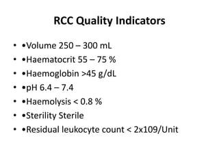 RCC Quality Indicators
• •Volume 250 – 300 mL
• •Haematocrit 55 – 75 %
• •Haemoglobin >45 g/dL
• •pH 6.4 – 7.4
• •Haemolysis < 0.8 %
• •Sterility Sterile
• •Residual leukocyte count < 2x109/Unit
 