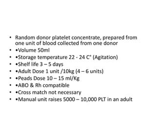 • Random donor platelet concentrate, prepared from
one unit of blood collected from one donor
• •Volume 50ml
• •Storage temperature 22 - 24 C° (Agitation)
• •Shelf life 3 – 5 days
• •Adult Dose 1 unit /10kg (4 – 6 units)
• •Peads Dose 10 – 15 ml/Kg
• •ABO & Rh compatible
• •Cross match not necessary
• •Manual unit raises 5000 – 10,000 PLT in an adult
 
