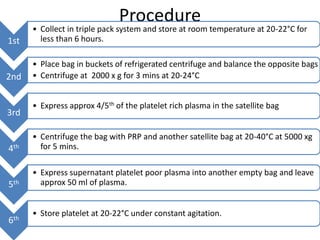 Procedure
1st
• Collect in triple pack system and store at room temperature at 20-22°C for
less than 6 hours.
2nd
• Place bag in buckets of refrigerated centrifuge and balance the opposite bags
• Centrifuge at 2000 x g for 3 mins at 20-24°C
3rd
• Express approx 4/5th of the platelet rich plasma in the satellite bag
4th
• Centrifuge the bag with PRP and another satellite bag at 20-40°C at 5000 xg
for 5 mins.
5th
• Express supernatant platelet poor plasma into another empty bag and leave
approx 50 ml of plasma.
6th
• Store platelet at 20-22°C under constant agitation.
 