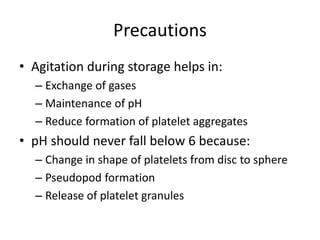 Precautions
• Agitation during storage helps in:
– Exchange of gases
– Maintenance of pH
– Reduce formation of platelet aggregates
• pH should never fall below 6 because:
– Change in shape of platelets from disc to sphere
– Pseudopod formation
– Release of platelet granules
 