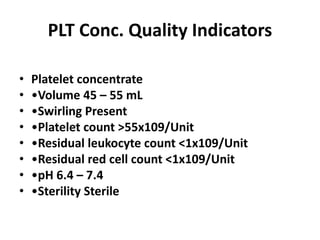 PLT Conc. Quality Indicators
• Platelet concentrate
• •Volume 45 – 55 mL
• •Swirling Present
• •Platelet count >55x109/Unit
• •Residual leukocyte count <1x109/Unit
• •Residual red cell count <1x109/Unit
• •pH 6.4 – 7.4
• •Sterility Sterile
 
