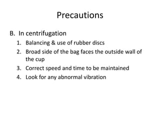 Precautions
B. In centrifugation
1. Balancing & use of rubber discs
2. Broad side of the bag faces the outside wall of
the cup
3. Correct speed and time to be maintained
4. Look for any abnormal vibration
 