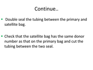 Continue..
 Double seal the tubing between the primary and
satellite bag.
 Check that the satellite bag has the same donor
number as that on the primary bag and cut the
tubing between the two seal.
 