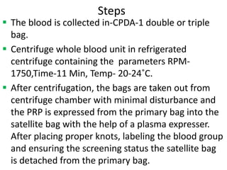Steps
 The blood is collected in-CPDA-1 double or triple
bag.
 Centrifuge whole blood unit in refrigerated
centrifuge containing the parameters RPM-
1750,Time-11 Min, Temp- 20-24˚C.
 After centrifugation, the bags are taken out from
centrifuge chamber with minimal disturbance and
the PRP is expressed from the primary bag into the
satellite bag with the help of a plasma expresser.
After placing proper knots, labeling the blood group
and ensuring the screening status the satellite bag
is detached from the primary bag.
 
