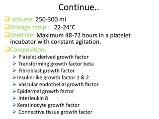 Continue..
 Volume: 250-300 ml
Storage temp : 22-24°C
Shelf life: Maximum 48-72 hours in a platelet
incubator with constant agitation.
Composition:
 Platelet-derived growth factor
 Transforming growth factor beta
 Fibroblast growth factor
Insulin-like growth factor 1 & 2
 Vascular endothelial growth factor
Epidermal growth factor
 Interleukin 8
Keratinocyte growth factor
 Connective tissue growth factor
 