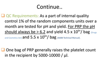 Continue..
 QC Requirements: As a part of internal quality
control 1% of the random components units over a
month are tested for pH and yield. For PRP the pH
should always be > 6.2 and yield 4.5 x 10¹°/ bag (Drugs
and Cosmetics Act) and 5.5 x 10¹°/ bag (AABB Technical Manual).
 One bag of PRP generally raises the platelet count
in the recipient by 5000-10000 / μl.
 