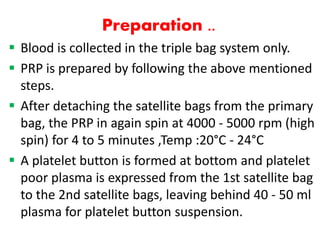 Preparation ..
 Blood is collected in the triple bag system only.
 PRP is prepared by following the above mentioned
steps.
 After detaching the satellite bags from the primary
bag, the PRP in again spin at 4000 - 5000 rpm (high
spin) for 4 to 5 minutes ,Temp :20°C - 24°C
 A platelet button is formed at bottom and platelet
poor plasma is expressed from the 1st satellite bag
to the 2nd satellite bags, leaving behind 40 - 50 ml
plasma for platelet button suspension.
 