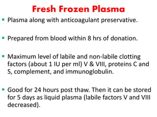 Fresh Frozen Plasma
 Plasma along with anticoagulant preservative.
 Prepared from blood within 8 hrs of donation.
 Maximum level of labile and non-labile clotting
factors (about 1 IU per ml) V & VIII, proteins C and
S, complement, and immunoglobulin.
 Good for 24 hours post thaw. Then it can be stored
for 5 days as liquid plasma (labile factors V and VIII
decreased).
 