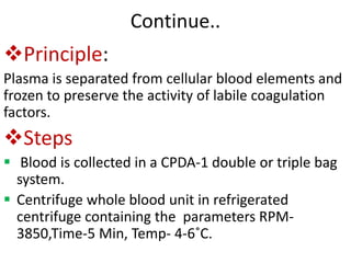 Continue..
Principle:
Plasma is separated from cellular blood elements and
frozen to preserve the activity of labile coagulation
factors.
Steps
 Blood is collected in a CPDA-1 double or triple bag
system.
 Centrifuge whole blood unit in refrigerated
centrifuge containing the parameters RPM-
3850,Time-5 Min, Temp- 4-6˚C.
 
