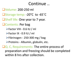 Continue ..
Volume: 200-250 ml
Storage temp: -20°C to -65˚C
Shelf life: One year to 7 year.
Contents: Per bag
Factor VIII - 0.6 IU / ml
Factor IX - 0.9 IU / ml
Fibrinogen - 250-300 mg / bag
Proteins - Albumin, globulin, etc.
Q. C, Requirements: The entire process of
preparation and freezing should be completed
within 8 hrs after collection.
 