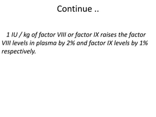 Continue ..
1 IU / kg of factor VIII or factor IX raises the factor
VIII levels in plasma by 2% and factor IX levels by 1%
respectively.
 