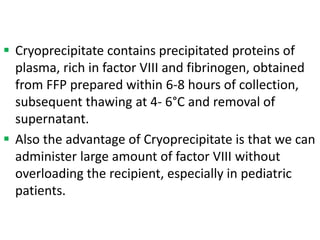  Cryoprecipitate contains precipitated proteins of
plasma, rich in factor VIII and fibrinogen, obtained
from FFP prepared within 6-8 hours of collection,
subsequent thawing at 4- 6°C and removal of
supernatant.
 Also the advantage of Cryoprecipitate is that we can
administer large amount of factor VIII without
overloading the recipient, especially in pediatric
patients.
 