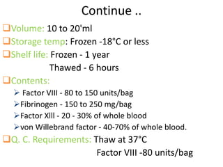 Continue ..
Volume: 10 to 20'ml
Storage temp: Frozen -18°C or less
Shelf life: Frozen - 1 year
Thawed - 6 hours
Contents:
 Factor VIII - 80 to 150 units/bag
Fibrinogen - 150 to 250 mg/bag
Factor Xlll - 20 - 30% of whole blood
von Willebrand factor - 40-70% of whole blood.
Q. C. Requirements: Thaw at 37°C
Factor VIII -80 units/bag
 