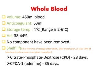 Whole Blood
 Volume: 450ml blood.
 Anticoagulant: 63ml
 Storage temp : 4˚C (Range is 2-6˚C)
 Hct-38-44%.
 No component have been removed.
 Shelf life(it is the time of storage after which, after transfusion, at least 70% of
transfused cells remain in recipient circulation)
Citrate-Phosphate-Dextrose (CPD) - 28 days.
CPDA-1 (adenine) - 35 days.
 