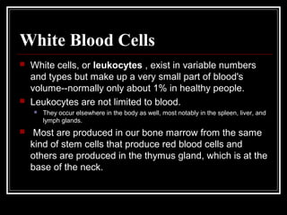 White Blood Cells




White cells, or leukocytes , exist in variable numbers
and types but make up a very small part of blood's
volume--normally only about 1% in healthy people.
Leukocytes are not limited to blood.




They occur elsewhere in the body as well, most notably in the spleen, liver, and
lymph glands.

Most are produced in our bone marrow from the same
kind of stem cells that produce red blood cells and
others are produced in the thymus gland, which is at the
base of the neck.

 