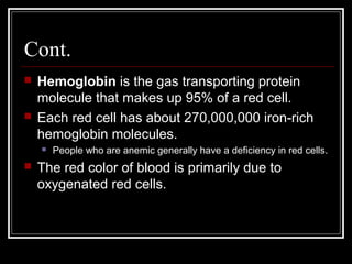 Cont.
 Hemoglobin is the gas transporting protein
molecule that makes up 95% of a red cell.
 Each red cell has about 270,000,000 iron-rich
hemoglobin molecules.
 People who are anemic generally have a deficiency in red cells.
 The red color of blood is primarily due to
oxygenated red cells.
 