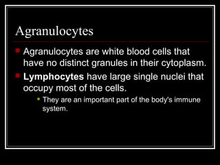 Agranulocytes
 Agranulocytes are white blood cells that
have no distinct granules in their cytoplasm.
 Lymphocytes have large single nuclei that
occupy most of the cells.
 They are an important part of the body's immune
system.
 