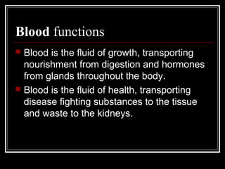 Blood functions
 Blood is the fluid of growth, transporting
nourishment from digestion and hormones
from glands throughout the body.
 Blood is the fluid of health, transporting
disease fighting substances to the tissue
and waste to the kidneys.
 