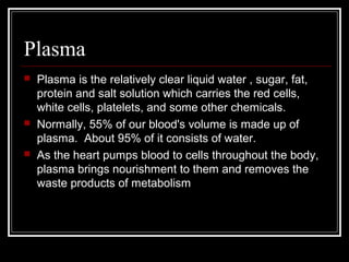 Plasma
 Plasma is the relatively clear liquid water , sugar, fat,
protein and salt solution which carries the red cells,
white cells, platelets, and some other chemicals.
 Normally, 55% of our blood's volume is made up of
plasma. About 95% of it consists of water.
 As the heart pumps blood to cells throughout the body,
plasma brings nourishment to them and removes the
waste products of metabolism
 