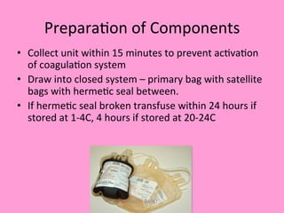 Prepara;on	
  of	
  Components	
  
•  Collect	
  unit	
  within	
  15	
  minutes	
  to	
  prevent	
  ac;va;on	
  
of	
  coagula;on	
  system	
  
•  Draw	
  into	
  closed	
  system	
  –	
  primary	
  bag	
  with	
  satellite	
  
bags	
  with	
  herme;c	
  seal	
  between.	
  
•  If	
  herme;c	
  seal	
  broken	
  transfuse	
  within	
  24	
  hours	
  if	
  
stored	
  at	
  1-­‐4C,	
  4	
  hours	
  if	
  stored	
  at	
  20-­‐24C	
  
KAWITA BAPAT
 