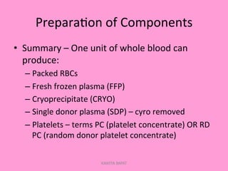 Prepara;on	
  of	
  Components	
  
•  Summary	
  –	
  One	
  unit	
  of	
  whole	
  blood	
  can	
  
produce:	
  
– Packed	
  RBCs	
  
– Fresh	
  frozen	
  plasma	
  (FFP)	
  
– Cryoprecipitate	
  (CRYO)	
  
– Single	
  donor	
  plasma	
  (SDP)	
  –	
  cyro	
  removed	
  
– Platelets	
  –	
  terms	
  PC	
  (platelet	
  concentrate)	
  OR	
  RD	
  
PC	
  (random	
  donor	
  platelet	
  concentrate)	
  
KAWITA BAPAT
 