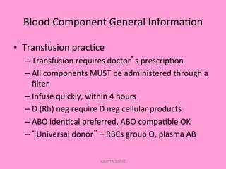 Blood	
  Component	
  General	
  Informa;on	
  
•  Transfusion	
  prac;ce	
  
– Transfusion	
  requires	
  doctor’s	
  prescrip;on	
  
– All	
  components	
  MUST	
  be	
  administered	
  through	
  a	
  
ﬁlter	
  
– Infuse	
  quickly,	
  within	
  4	
  hours	
  
– D	
  (Rh)	
  neg	
  require	
  D	
  neg	
  cellular	
  products	
  
– ABO	
  iden;cal	
  preferred,	
  ABO	
  compa;ble	
  OK	
  
– “Universal	
  donor”	
  –	
  RBCs	
  group	
  O,	
  plasma	
  AB	
  
KAWITA BAPAT
 