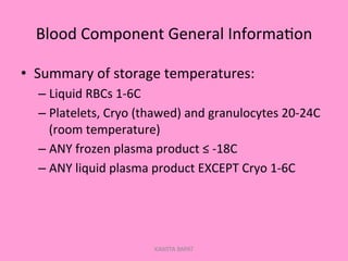Blood	
  Component	
  General	
  Informa;on	
  
•  Summary	
  of	
  storage	
  temperatures:	
  
– Liquid	
  RBCs	
  1-­‐6C	
  
– Platelets,	
  Cryo	
  (thawed)	
  and	
  granulocytes	
  20-­‐24C	
  
(room	
  temperature)	
  
– ANY	
  frozen	
  plasma	
  product	
  ≤	
  -­‐18C	
  
– ANY	
  liquid	
  plasma	
  product	
  EXCEPT	
  Cryo	
  1-­‐6C	
  
KAWITA BAPAT
 