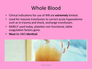 Whole	
  Blood	
  
•  Clinical	
  indica;ons	
  for	
  use	
  of	
  WB	
  are	
  extremely	
  limited.	
  
•  Used	
  for	
  massive	
  transfusion	
  to	
  correct	
  acute	
  hypovolemia	
  
such	
  as	
  in	
  trauma	
  and	
  shock,	
  exchange	
  transfusion.	
  
•  RARELY	
  used	
  today,	
  platelets	
  non-­‐func;onal,	
  labile	
  
coagula;on	
  factors	
  gone.	
  
•  Must	
  be	
  ABO	
  iden.cal.	
  
KAWITA BAPAT
 
