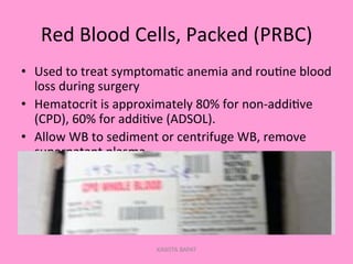 Red	
  Blood	
  Cells,	
  Packed	
  (PRBC)	
  
•  Used	
  to	
  treat	
  symptoma;c	
  anemia	
  and	
  rou;ne	
  blood	
  
loss	
  during	
  surgery	
  
•  Hematocrit	
  is	
  approximately	
  80%	
  for	
  non-­‐addi;ve	
  
(CPD),	
  60%	
  for	
  addi;ve	
  (ADSOL).	
  
•  Allow	
  WB	
  to	
  sediment	
  or	
  centrifuge	
  WB,	
  remove	
  
supernatant	
  plasma.	
  
KAWITA BAPAT
 