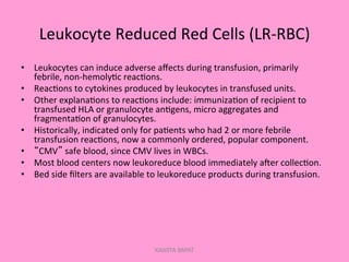 Leukocyte	
  Reduced	
  Red	
  Cells	
  (LR-­‐RBC)	
  
•  Leukocytes	
  can	
  induce	
  adverse	
  aﬀects	
  during	
  transfusion,	
  primarily	
  
febrile,	
  non-­‐hemoly;c	
  reac;ons.	
  
•  Reac;ons	
  to	
  cytokines	
  produced	
  by	
  leukocytes	
  in	
  transfused	
  units.	
  
•  Other	
  explana;ons	
  to	
  reac;ons	
  include:	
  immuniza;on	
  of	
  recipient	
  to	
  
transfused	
  HLA	
  or	
  granulocyte	
  an;gens,	
  micro	
  aggregates	
  and	
  
fragmenta;on	
  of	
  granulocytes.	
  
•  Historically,	
  indicated	
  only	
  for	
  pa;ents	
  who	
  had	
  2	
  or	
  more	
  febrile	
  
transfusion	
  reac;ons,	
  now	
  a	
  commonly	
  ordered,	
  popular	
  component.	
  
•  “CMV”	
  safe	
  blood,	
  since	
  CMV	
  lives	
  in	
  WBCs.	
  
•  Most	
  blood	
  centers	
  now	
  leukoreduce	
  blood	
  immediately	
  aler	
  collec;on.	
  
•  Bed	
  side	
  ﬁlters	
  are	
  available	
  to	
  leukoreduce	
  products	
  during	
  transfusion.	
  
KAWITA BAPAT
 