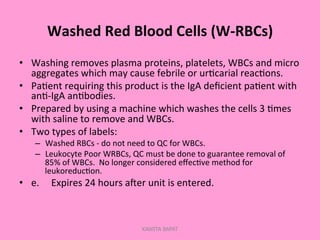 Washed	
  Red	
  Blood	
  Cells	
  (W-­‐RBCs)	
  
•  Washing	
  removes	
  plasma	
  proteins,	
  platelets,	
  WBCs	
  and	
  micro	
  
aggregates	
  which	
  may	
  cause	
  febrile	
  or	
  ur;carial	
  reac;ons.	
  
•  Pa;ent	
  requiring	
  this	
  product	
  is	
  the	
  IgA	
  deﬁcient	
  pa;ent	
  with	
  
an;-­‐IgA	
  an;bodies.	
  
•  Prepared	
  by	
  using	
  a	
  machine	
  which	
  washes	
  the	
  cells	
  3	
  ;mes	
  
with	
  saline	
  to	
  remove	
  and	
  WBCs.	
  
•  Two	
  types	
  of	
  labels:	
  
–  Washed	
  RBCs	
  -­‐	
  do	
  not	
  need	
  to	
  QC	
  for	
  WBCs.	
  
–  Leukocyte	
  Poor	
  WRBCs,	
  QC	
  must	
  be	
  done	
  to	
  guarantee	
  removal	
  of	
  
85%	
  of	
  WBCs.	
  	
  No	
  longer	
  considered	
  eﬀec;ve	
  method	
  for	
  
leukoreduc;on.	
  	
  
•  e. 	
  Expires	
  24	
  hours	
  aler	
  unit	
  is	
  entered.	
  
KAWITA BAPAT
 