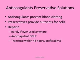 An;coagulants	
  Preserva;ve	
  Solu;ons	
  
•  An;coagulants	
  prevent	
  blood	
  cloGng	
  
•  Preserva;ves	
  provide	
  nutrients	
  for	
  cells	
  
•  Heparin	
  
– Rarely	
  if	
  ever	
  used	
  anymore	
  
– An;coagulant	
  ONLY	
  
– Transfuse	
  within	
  48	
  hours,	
  preferably	
  8	
  
KAWITA BAPAT
 