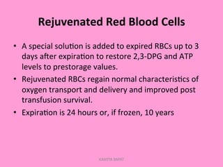 Rejuvenated	
  Red	
  Blood	
  Cells	
  
•  A	
  special	
  solu;on	
  is	
  added	
  to	
  expired	
  RBCs	
  up	
  to	
  3	
  
days	
  aler	
  expira;on	
  to	
  restore	
  2,3-­‐DPG	
  and	
  ATP	
  
levels	
  to	
  prestorage	
  values.	
  
•  Rejuvenated	
  RBCs	
  regain	
  normal	
  characteris;cs	
  of	
  
oxygen	
  transport	
  and	
  delivery	
  and	
  improved	
  post	
  
transfusion	
  survival.	
  
•  Expira;on	
  is	
  24	
  hours	
  or,	
  if	
  frozen,	
  10	
  years	
  
KAWITA BAPAT
 