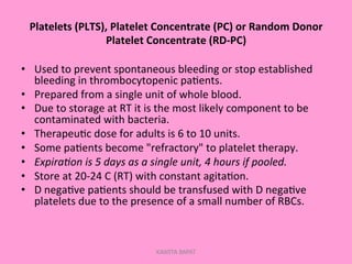 Platelets	
  (PLTS),	
  Platelet	
  Concentrate	
  (PC)	
  or	
  Random	
  Donor	
  
Platelet	
  Concentrate	
  (RD-­‐PC)	
  
•  Used	
  to	
  prevent	
  spontaneous	
  bleeding	
  or	
  stop	
  established	
  
bleeding	
  in	
  thrombocytopenic	
  pa;ents.	
  
•  Prepared	
  from	
  a	
  single	
  unit	
  of	
  whole	
  blood.	
  
•  Due	
  to	
  storage	
  at	
  RT	
  it	
  is	
  the	
  most	
  likely	
  component	
  to	
  be	
  
contaminated	
  with	
  bacteria.	
  
•  Therapeu;c	
  dose	
  for	
  adults	
  is	
  6	
  to	
  10	
  units.	
  
•  Some	
  pa;ents	
  become	
  "refractory"	
  to	
  platelet	
  therapy.	
  
•  Expira'on	
  is	
  5	
  days	
  as	
  a	
  single	
  unit,	
  4	
  hours	
  if	
  pooled.	
  
•  Store	
  at	
  20-­‐24	
  C	
  (RT)	
  with	
  constant	
  agita;on.	
  
•  D	
  nega;ve	
  pa;ents	
  should	
  be	
  transfused	
  with	
  D	
  nega;ve	
  
platelets	
  due	
  to	
  the	
  presence	
  of	
  a	
  small	
  number	
  of	
  RBCs.	
  
KAWITA BAPAT
 