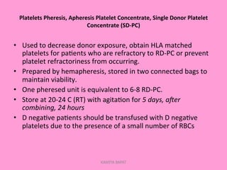 Platelets	
  Pheresis,	
  Apheresis	
  Platelet	
  Concentrate,	
  Single	
  Donor	
  Platelet	
  
Concentrate	
  (SD-­‐PC)	
  
•  Used	
  to	
  decrease	
  donor	
  exposure,	
  obtain	
  HLA	
  matched	
  
platelets	
  for	
  pa;ents	
  who	
  are	
  refractory	
  to	
  RD-­‐PC	
  or	
  prevent	
  
platelet	
  refractoriness	
  from	
  occurring.	
  
•  Prepared	
  by	
  hemapheresis,	
  stored	
  in	
  two	
  connected	
  bags	
  to	
  
maintain	
  viability.	
  
•  One	
  pheresed	
  unit	
  is	
  equivalent	
  to	
  6-­‐8	
  RD-­‐PC.	
  
•  Store	
  at	
  20-­‐24	
  C	
  (RT)	
  with	
  agita;on	
  for	
  5	
  days,	
  a9er	
  
combining,	
  24	
  hours	
  
•  D	
  nega;ve	
  pa;ents	
  should	
  be	
  transfused	
  with	
  D	
  nega;ve	
  
platelets	
  due	
  to	
  the	
  presence	
  of	
  a	
  small	
  number	
  of	
  RBCs	
  
KAWITA BAPAT
 