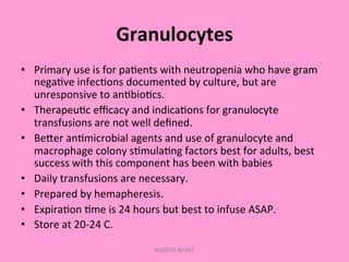 Granulocytes	
  
•  Primary	
  use	
  is	
  for	
  pa;ents	
  with	
  neutropenia	
  who	
  have	
  gram	
  
nega;ve	
  infec;ons	
  documented	
  by	
  culture,	
  but	
  are	
  
unresponsive	
  to	
  an;bio;cs.	
  
•  Therapeu;c	
  eﬃcacy	
  and	
  indica;ons	
  for	
  granulocyte	
  
transfusions	
  are	
  not	
  well	
  deﬁned.	
  
•  BePer	
  an;microbial	
  agents	
  and	
  use	
  of	
  granulocyte	
  and	
  
macrophage	
  colony	
  s;mula;ng	
  factors	
  best	
  for	
  adults,	
  best	
  
success	
  with	
  this	
  component	
  has	
  been	
  with	
  babies	
  
•  Daily	
  transfusions	
  are	
  necessary.	
  
•  Prepared	
  by	
  hemapheresis.	
  
•  Expira;on	
  ;me	
  is	
  24	
  hours	
  but	
  best	
  to	
  infuse	
  ASAP.	
  
•  Store	
  at	
  20-­‐24	
  C.	
  
KAWITA BAPAT
 