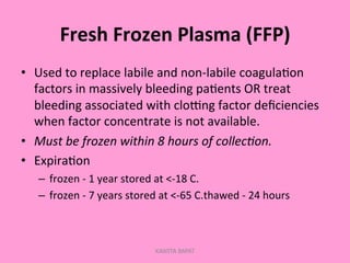 Fresh	
  Frozen	
  Plasma	
  (FFP)	
  
•  Used	
  to	
  replace	
  labile	
  and	
  non-­‐labile	
  coagula;on	
  
factors	
  in	
  massively	
  bleeding	
  pa;ents	
  OR	
  treat	
  
bleeding	
  associated	
  with	
  cloGng	
  factor	
  deﬁciencies	
  
when	
  factor	
  concentrate	
  is	
  not	
  available.	
  
•  Must	
  be	
  frozen	
  within	
  8	
  hours	
  of	
  collec'on.	
  
•  Expira;on	
  
–  frozen	
  -­‐	
  1	
  year	
  stored	
  at	
  <-­‐18	
  C.	
  
–  frozen	
  -­‐	
  7	
  years	
  stored	
  at	
  <-­‐65	
  C.thawed	
  -­‐	
  24	
  hours	
  
KAWITA BAPAT
 