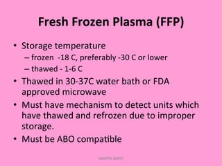 Fresh	
  Frozen	
  Plasma	
  (FFP)	
  
•  Storage	
  temperature	
  
– frozen	
  	
  -­‐18	
  C,	
  preferably	
  -­‐30	
  C	
  or	
  lower	
  
– thawed	
  -­‐	
  1-­‐6	
  C	
  
•  Thawed	
  in	
  30-­‐37C	
  water	
  bath	
  or	
  FDA	
  
approved	
  microwave	
  
•  Must	
  have	
  mechanism	
  to	
  detect	
  units	
  which	
  
have	
  thawed	
  and	
  refrozen	
  due	
  to	
  improper	
  
storage.	
  
•  Must	
  be	
  ABO	
  compa;ble	
  
KAWITA BAPAT
 