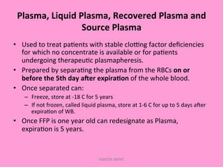 Plasma,	
  Liquid	
  Plasma,	
  Recovered	
  Plasma	
  and	
  
Source	
  Plasma	
  
•  Used	
  to	
  treat	
  pa;ents	
  with	
  stable	
  cloGng	
  factor	
  deﬁciencies	
  
for	
  which	
  no	
  concentrate	
  is	
  available	
  or	
  for	
  pa;ents	
  
undergoing	
  therapeu;c	
  plasmapheresis.	
  
•  Prepared	
  by	
  separa;ng	
  the	
  plasma	
  from	
  the	
  RBCs	
  on	
  or	
  
before	
  the	
  5th	
  day	
  aNer	
  expira.on	
  of	
  the	
  whole	
  blood.	
  
•  Once	
  separated	
  can:	
  
–  Freeze,	
  store	
  at	
  -­‐18	
  C	
  for	
  5	
  years	
  
–  If	
  not	
  frozen,	
  called	
  liquid	
  plasma,	
  store	
  at	
  1-­‐6	
  C	
  for	
  up	
  to	
  5	
  days	
  aler	
  
expira;on	
  of	
  WB.	
  
•  Once	
  FFP	
  is	
  one	
  year	
  old	
  can	
  redesignate	
  as	
  Plasma,	
  
expira;on	
  is	
  5	
  years.	
  
KAWITA BAPAT
 