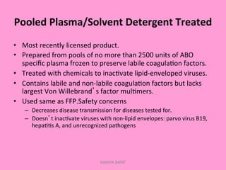 Pooled	
  Plasma/Solvent	
  Detergent	
  Treated	
  
•  Most	
  recently	
  licensed	
  product.	
  
•  Prepared	
  from	
  pools	
  of	
  no	
  more	
  than	
  2500	
  units	
  of	
  ABO	
  
speciﬁc	
  plasma	
  frozen	
  to	
  preserve	
  labile	
  coagula;on	
  factors.	
  
•  Treated	
  with	
  chemicals	
  to	
  inac;vate	
  lipid-­‐enveloped	
  viruses.	
  
•  Contains	
  labile	
  and	
  non-­‐labile	
  coagula;on	
  factors	
  but	
  lacks	
  
largest	
  Von	
  Willebrand’s	
  factor	
  mul;mers.	
  
•  Used	
  same	
  as	
  FFP.Safety	
  concerns	
  
–  Decreases	
  disease	
  transmission	
  for	
  diseases	
  tested	
  for.	
  
–  Doesn’t	
  inac;vate	
  viruses	
  with	
  non-­‐lipid	
  envelopes:	
  parvo	
  virus	
  B19,	
  
hepa;;s	
  A,	
  and	
  unrecognized	
  pathogens	
  
KAWITA BAPAT
 