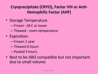 Cryoprecipitate	
  (CRYO),	
  Factor	
  VIII	
  or	
  An.-­‐
Hemophilic	
  Factor	
  (AHF)	
  
•  Storage	
  Temperature	
  
– Frozen	
  -­‐18	
  C	
  or	
  lower	
  
– Thawed	
  -­‐	
  room	
  temperature	
  
•  Expira;on:	
  
– Frozen	
  1	
  year	
  
– Thawed	
  6	
  hours	
  
– Pooled	
  4	
  hours	
  
•  Best	
  to	
  be	
  ABO	
  compa;ble	
  but	
  not	
  important	
  
due	
  to	
  small	
  volume	
  
KAWITA BAPAT
 