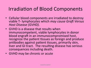 Irradia;on	
  of	
  Blood	
  Components	
  
•  Cellular	
  blood	
  components	
  are	
  irradiated	
  to	
  destroy	
  
viable	
  T-­‐	
  lymphocytes	
  which	
  may	
  cause	
  Gra9	
  Versus	
  
Host	
  Disease	
  (GVHD).	
  
•  GVHD	
  is	
  a	
  disease	
  that	
  results	
  when	
  
immunocompetent,	
  viable	
  lymphocytes	
  in	
  donor	
  
blood	
  engral	
  in	
  an	
  immunocompromised	
  host,	
  
recognize	
  the	
  pa;ent	
  ;ssues	
  as	
  foreign	
  and	
  produce	
  
an;bodies	
  against	
  pa;ent	
  ;ssues,	
  primarily	
  skin,	
  
liver	
  and	
  GI	
  tract.	
  	
  The	
  resul;ng	
  disease	
  has	
  serious	
  
consequences	
  including	
  death.	
  
•  GVHD	
  may	
  be	
  chronic	
  or	
  acute	
  
KAWITA BAPAT
 