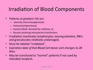 Irradia;on	
  of	
  Blood	
  Components	
  
•  Pa;ents	
  at	
  greatest	
  risk	
  are:	
  
–  	
  severely	
  immunosuppressed,	
  
–  immunocompromised,	
  	
  
–  receive	
  blood	
  	
  donated	
  by	
  rela;ves,	
  or	
  	
  
–  fetuses	
  receiving	
  intrauterine	
  transfusions	
  
•  Irradia;on	
  inac;vates	
  lymphocytes,	
  leaving	
  platelets,	
  RBCs	
  
and	
  granulocytes	
  rela;vely	
  undamaged.	
  
•  Must	
  be	
  labeled	
  "irradiated".	
  
•  Expira'on	
  date	
  of	
  Red	
  Blood	
  Cell	
  donor	
  unit	
  changes	
  to	
  28	
  
days.	
  
•  May	
  be	
  transfused	
  to	
  "normal"	
  pa;ents	
  if	
  not	
  used	
  by	
  
intended	
  recipient.	
  
KAWITA BAPAT
 